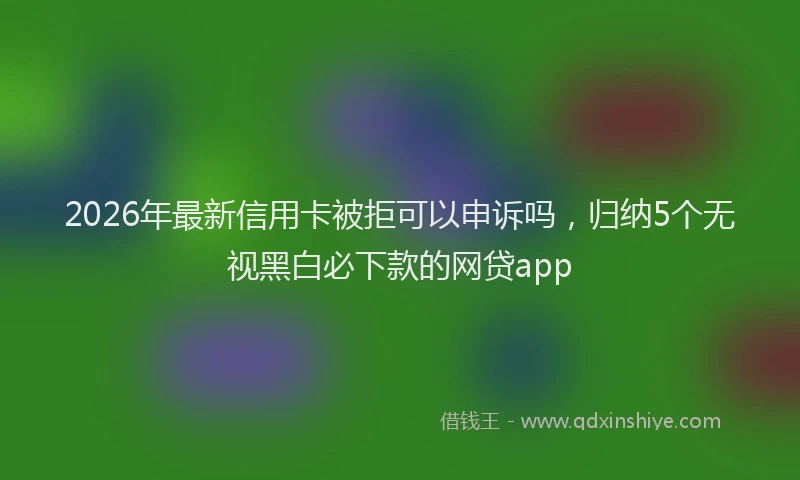 2026年最新信用卡被拒可以申诉吗，归纳5个无视黑白必下款的网贷app