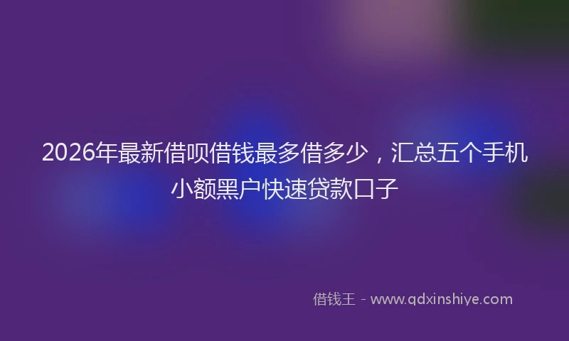 2026年最新借呗借钱最多借多少，汇总五个手机小额黑户快速贷款口子