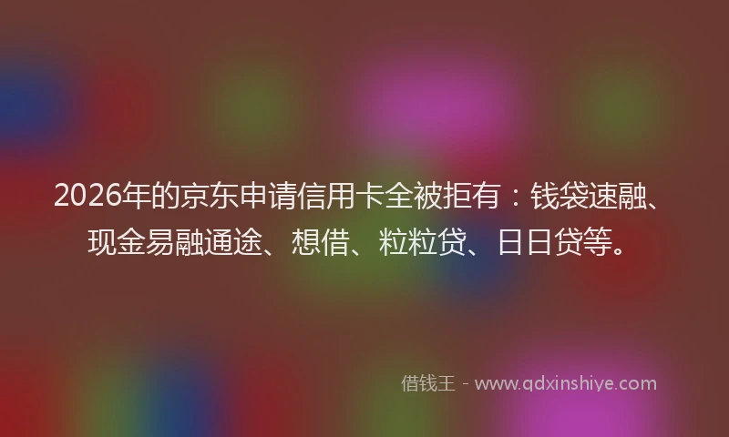 2026年的京东申请信用卡全被拒有:钱袋速融、现金易融通途、想借、粒粒贷、日日贷等。