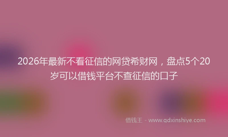 2026年最新不看征信的网贷希财网，盘点5个20岁可以借钱平台不查征信的口子