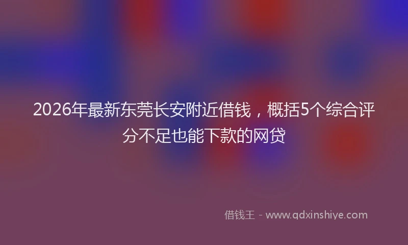 2026年最新东莞长安附近借钱，概括5个综合评分不足也能下款的网贷