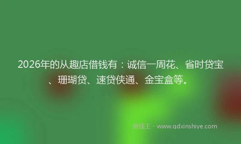 2026年的从趣店借钱有:诚信一周花、省时贷宝、珊瑚贷、速贷侠通、金宝盒等。
