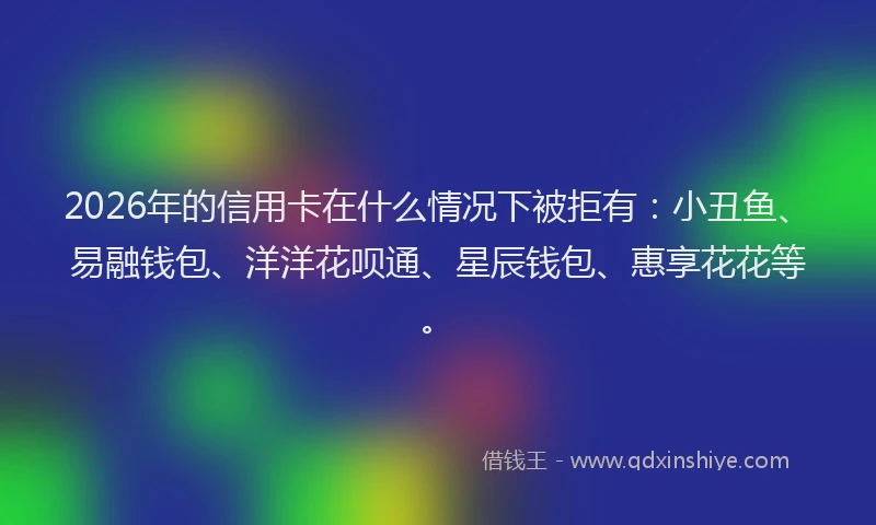 2026年的信用卡在什么情况下被拒有：小丑鱼、易融钱包、洋洋花呗通、星辰钱包、惠享花花等。