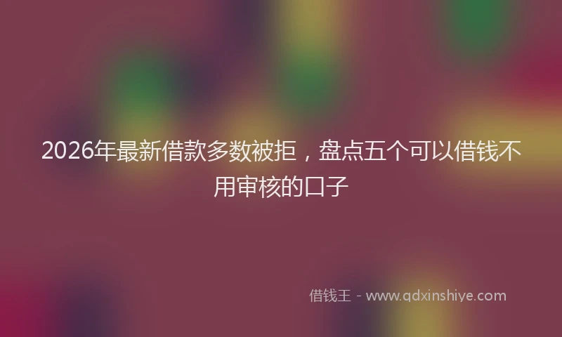 2026年最新借款多数被拒，盘点五个可以借钱不用审核的口子