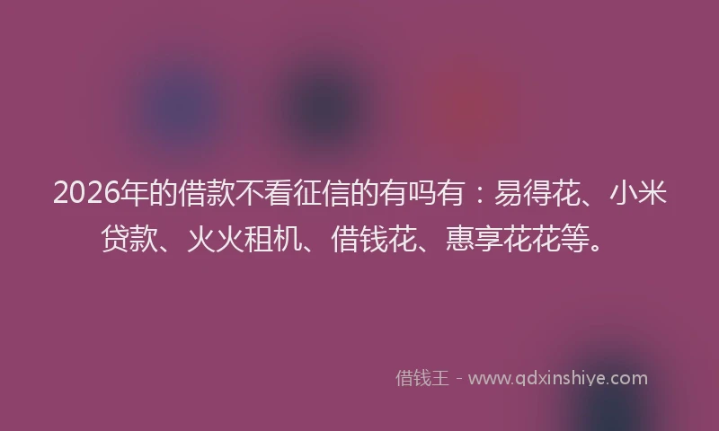 2026年的借款不看征信的有吗有：易得花、小米贷款、火火租机、借钱花、惠享花花等。