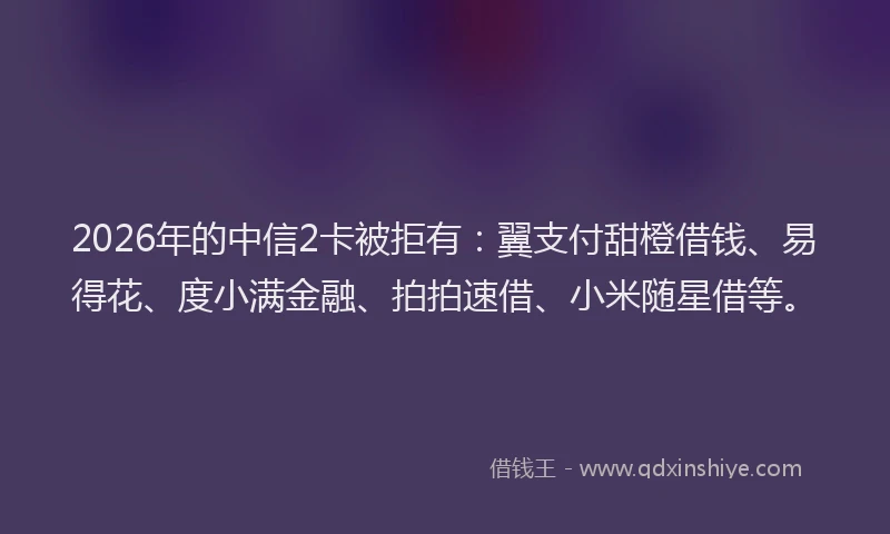 2026年的中信2卡被拒有：翼支付甜橙借钱、易得花、度小满金融、拍拍速借、小米随星借等。