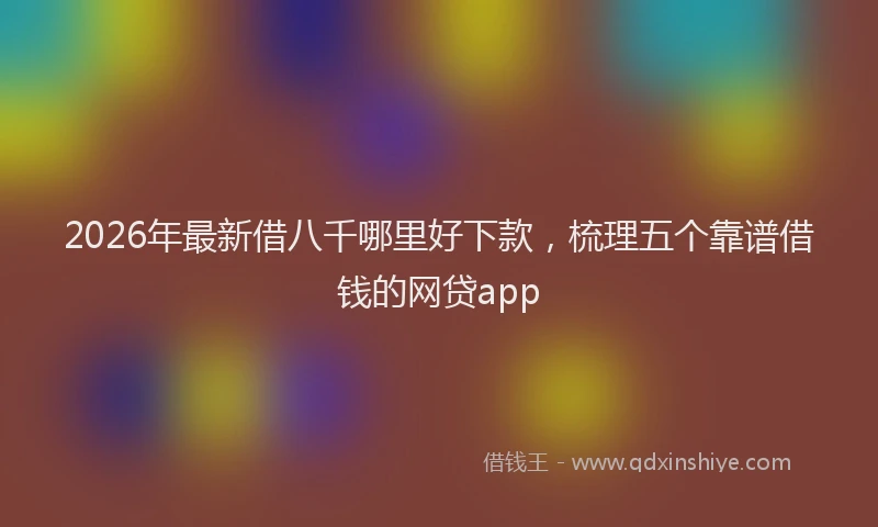 2026年最新借八千哪里好下款，梳理五个靠谱借钱的网贷app