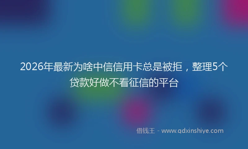2026年最新为啥中信信用卡总是被拒，整理5个贷款好做不看征信的平台