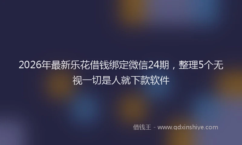 2026年最新乐花借钱绑定微信24期，整理5个无视一切是人就下款软件