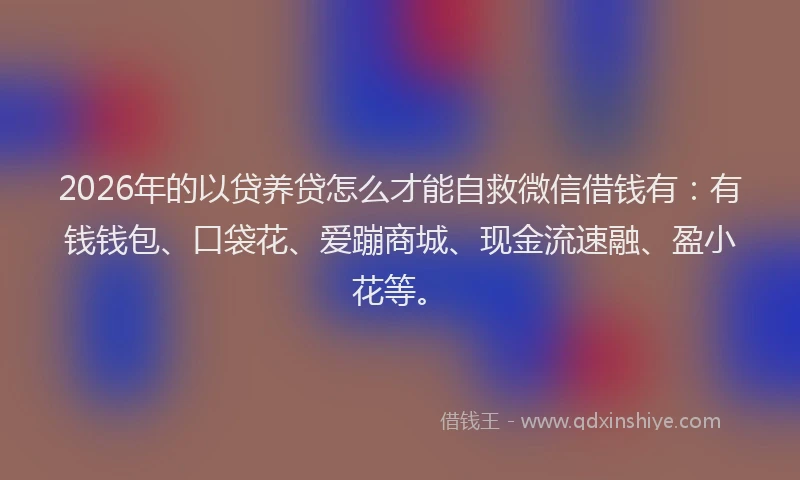 2026年的以贷养贷怎么才能自救微信借钱有：有钱钱包、口袋花、爱蹦商城、现金流速融、盈小花等。