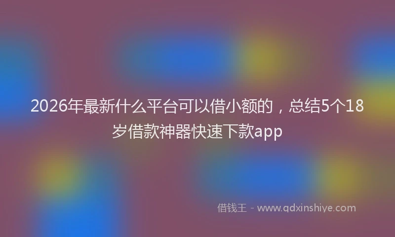 2026年最新什么平台可以借小额的,总结5个18岁借款神器快速下款app