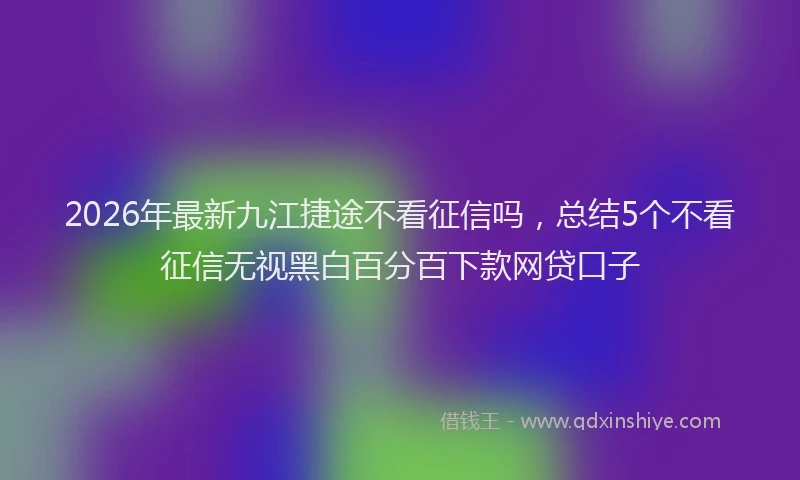 2026年最新九江捷途不看征信吗，总结5个不看征信无视黑白百分百下款网贷口子