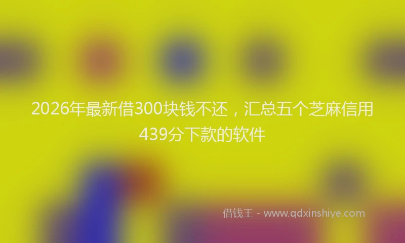 2026年最新借300块钱不还，汇总五个芝麻信用439分下款的软件