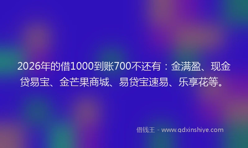 2026年的借1000到账700不还有：金满盈、现金贷易宝、金芒果商城、易贷宝速易、乐享花等。