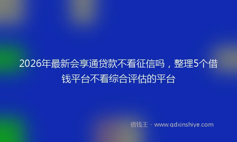 2026年最新会享通贷款不看征信吗，整理5个借钱平台不看综合评估的平台