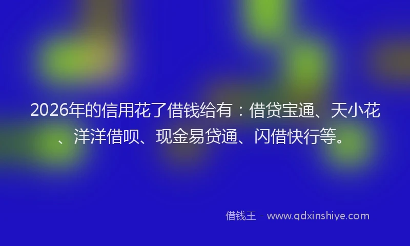 2026年的信用花了借钱给有：借贷宝通、天小花、洋洋借呗、现金易贷通、闪借快行等。