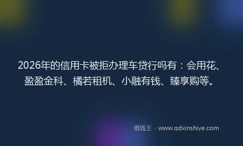2026年的信用卡被拒办理车贷行吗有：会用花、盈盈金科、橘若租机、小融有钱、臻享购等。
