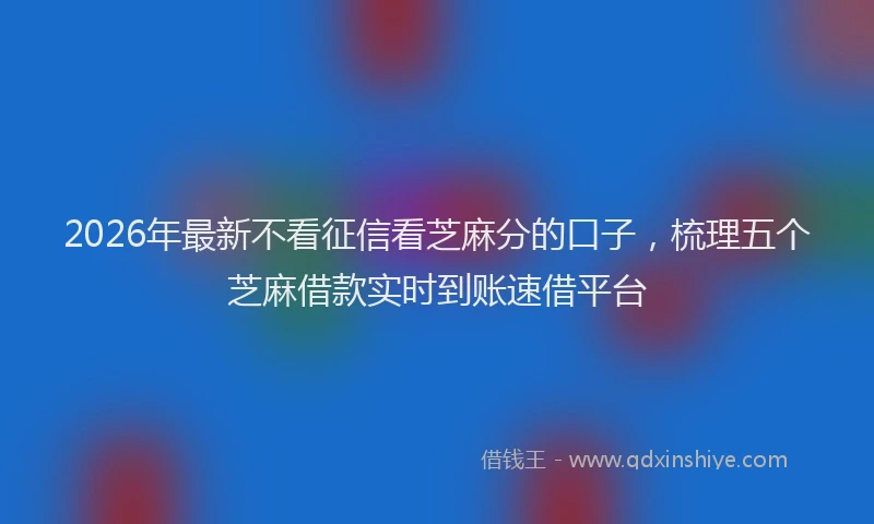 2026年最新不看征信看芝麻分的口子，梳理五个芝麻借款实时到账速借平台
