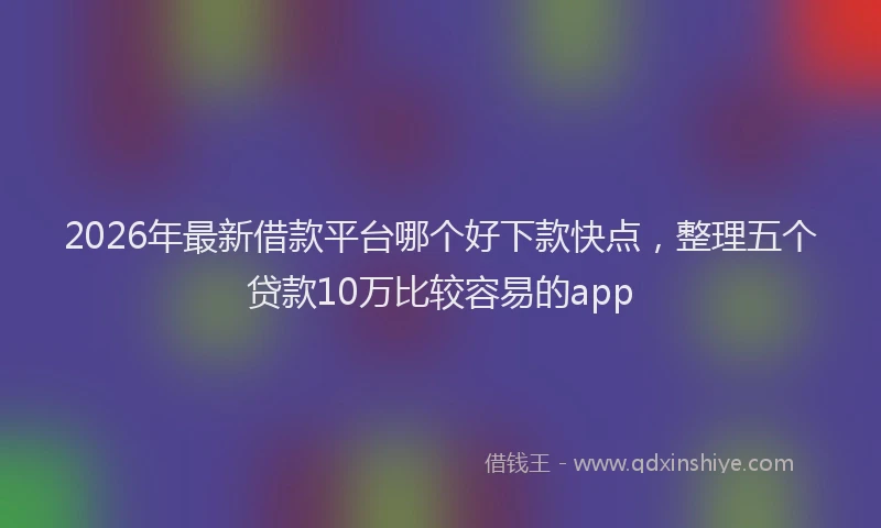 2026年最新借款平台哪个好下款快点，整理五个贷款10万比较容易的app