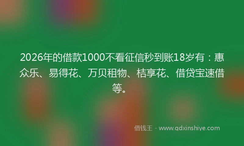 2026年的借款1000不看征信秒到账18岁有：惠众乐、易得花、万贝租物、桔享花、借贷宝速借等。