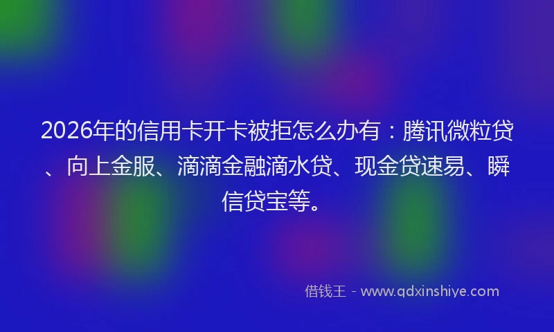 2026年的信用卡开卡被拒怎么办有:腾讯微粒贷、向上金服、滴滴金融滴水贷、现金贷速易、瞬信贷宝等。