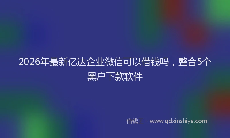 2026年最新亿达企业微信可以借钱吗,整合5个黑户下款软件