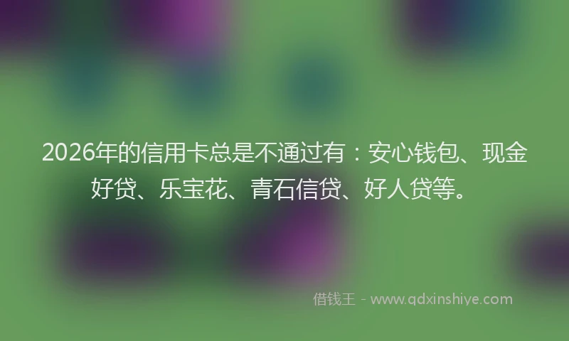 2026年的信用卡总是不通过有:安心钱包、现金好贷、乐宝花、青石信贷、好人贷等。