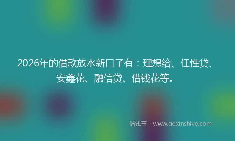 2026年的借款放水新口子有：理想给、任性贷、安鑫花、融信贷、借钱花等。