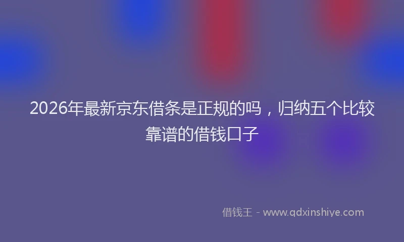 2026年最新京东借条是正规的吗，归纳五个比较靠谱的借钱口子