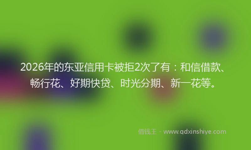 2026年的东亚信用卡被拒2次了有：和信借款、畅行花、好期快贷、时光分期、新一花等。