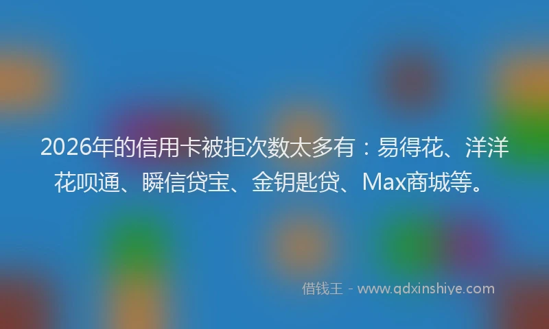 2026年的信用卡被拒次数太多有：易得花、洋洋花呗通、瞬信贷宝、金钥匙贷、Max商城等。