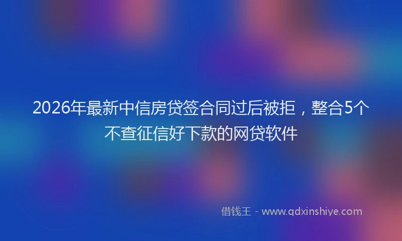 2026年最新中信房贷签合同过后被拒，整合5个不查征信好下款的网贷软件