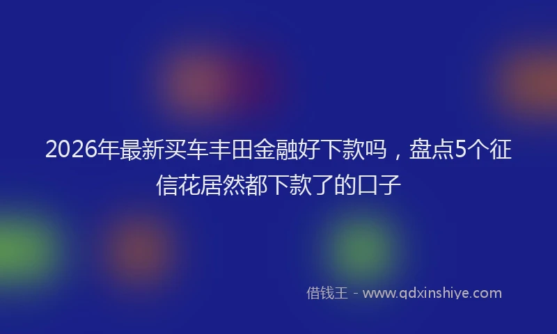2026年最新买车丰田金融好下款吗,盘点5个征信花居然都下款了的口子