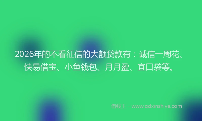 2026年的不看征信的大额贷款有：诚信一周花、快易借宝、小鱼钱包、月月盈、宜口袋等。