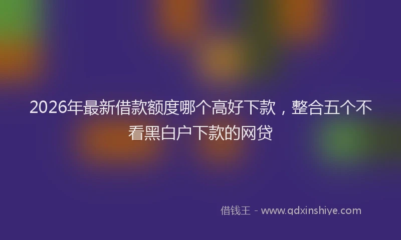 2026年最新借款额度哪个高好下款，整合五个不看黑白户下款的网贷