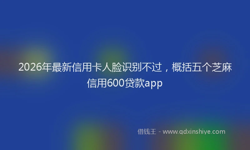 2026年最新信用卡人脸识别不过，概括五个芝麻信用600贷款app