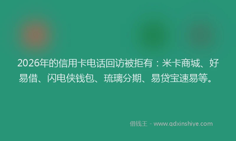 2026年的信用卡电话回访被拒有：米卡商城、好易借、闪电侠钱包、琉璃分期、易贷宝速易等。