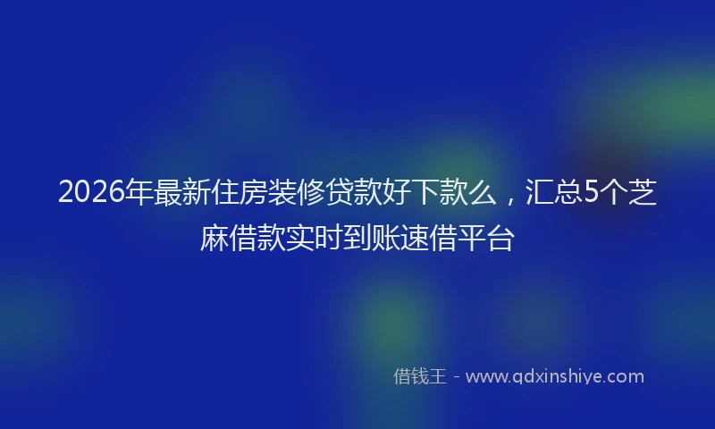 2026年最新住房装修贷款好下款么，汇总5个芝麻借款实时到账速借平台