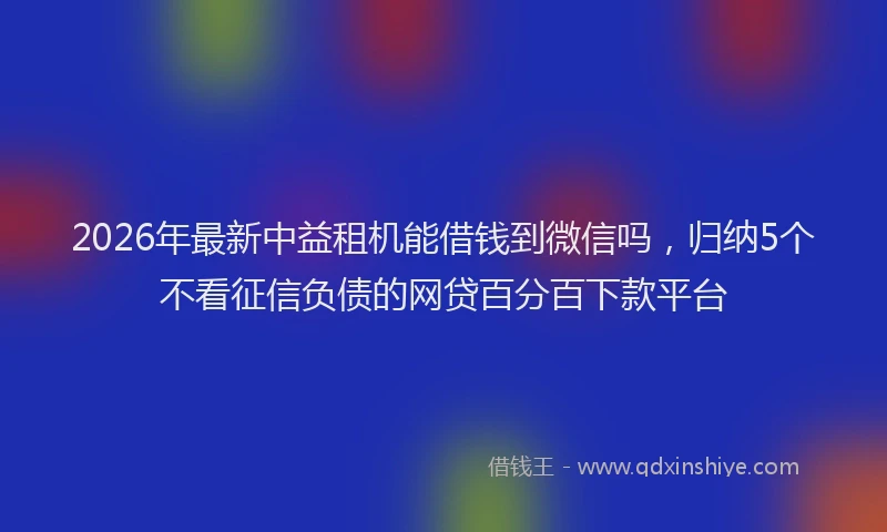 2026年最新中益租机能借钱到微信吗，归纳5个不看征信负债的网贷百分百下款平台