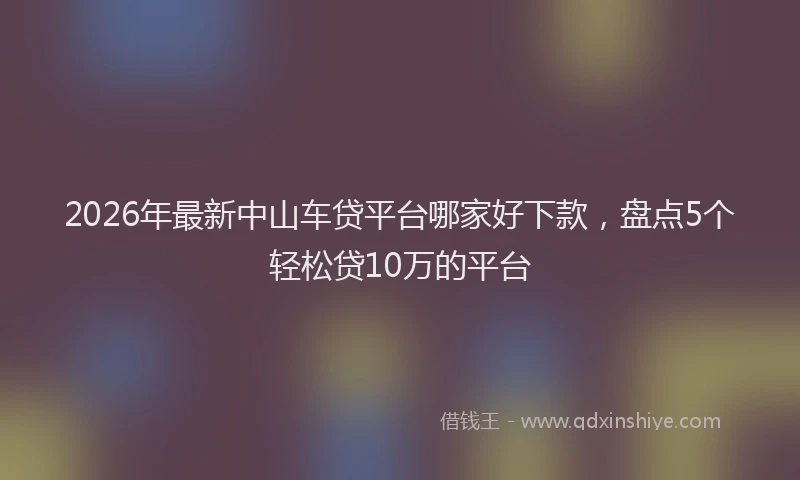 2026年最新中山车贷平台哪家好下款，盘点5个轻松贷10万的平台