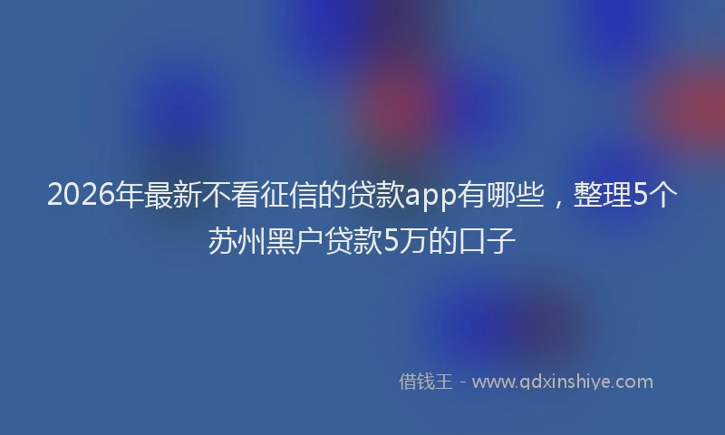 2026年最新不看征信的贷款app有哪些，整理5个苏州黑户贷款5万的口子