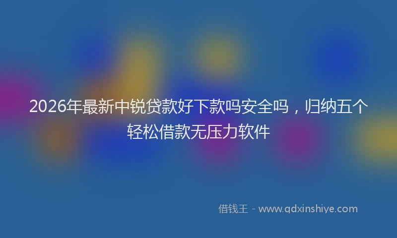 2026年最新中锐贷款好下款吗安全吗，归纳五个轻松借款无压力软件
