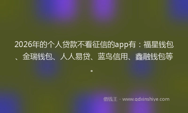 2026年的个人贷款不看征信的app有：福星钱包、金瑞钱包、人人易贷、蓝鸟信用、鑫融钱包等。