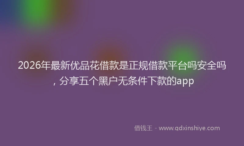 2026年最新优品花借款是正规借款平台吗安全吗，分享五个黑户无条件下款的app