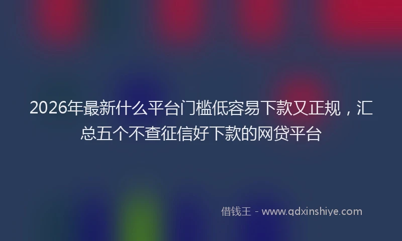 2026年最新什么平台门槛低容易下款又正规，汇总五个不查征信好下款的网贷平台