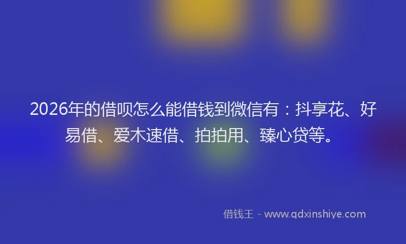 2026年的借呗怎么能借钱到微信有：抖享花、好易借、爱木速借、拍拍用、臻心贷等。