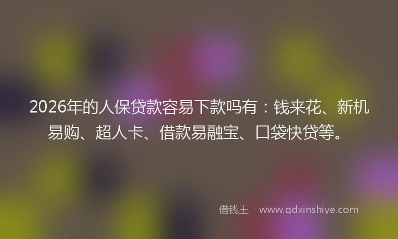 2026年的人保贷款容易下款吗有：钱来花、新机易购、超人卡、借款易融宝、口袋快贷等。