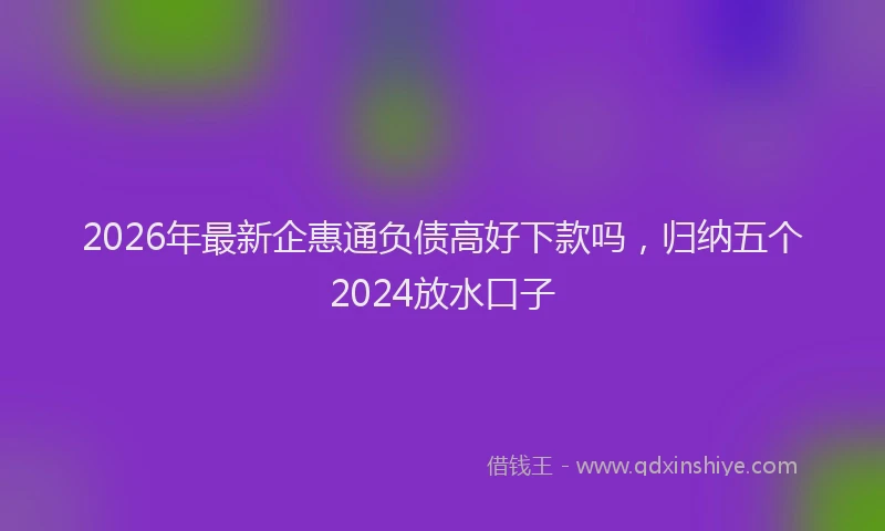 2026年最新企惠通负债高好下款吗，归纳五个2024放水口子