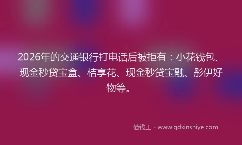 2026年的交通银行打电话后被拒有：小花钱包、现金秒贷宝盒、桔享花、现金秒贷宝融、彤伊好物等。