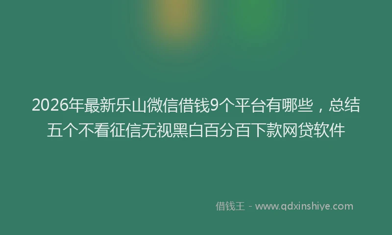 2026年最新乐山微信借钱9个平台有哪些，总结五个不看征信无视黑白百分百下款网贷软件